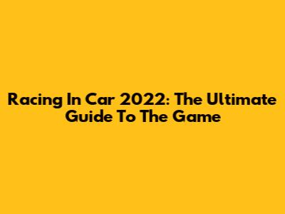 Racing In Car 2022: The Ultimate Guide To The Game