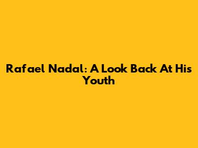 Rafael Nadal: A Look Back At His Youth