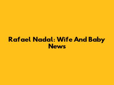 Rafael Nadal: Wife And Baby News