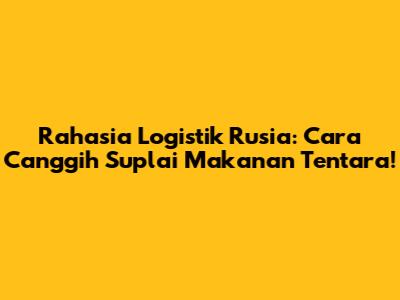 Rahasia Logistik Rusia: Cara Canggih Suplai Makanan Tentara!