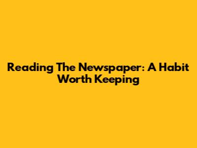 Reading The Newspaper: A Habit Worth Keeping