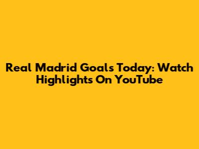 Real Madrid Goals Today: Watch Highlights On YouTube