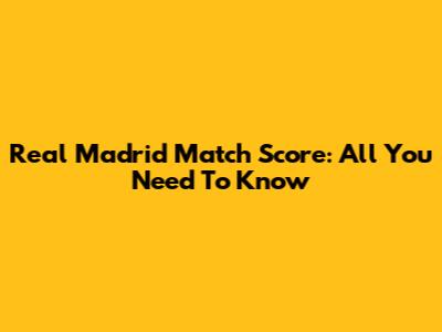 Real Madrid Match Score: All You Need To Know