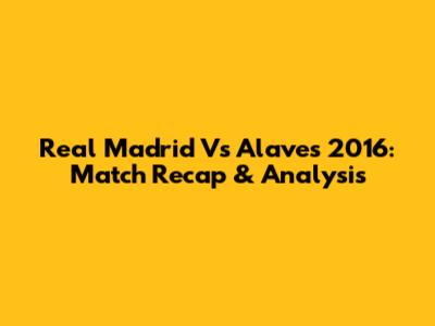 Real Madrid Vs Alaves 2016: Match Recap & Analysis