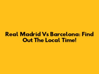 Real Madrid Vs Barcelona: Find Out The Local Time!
