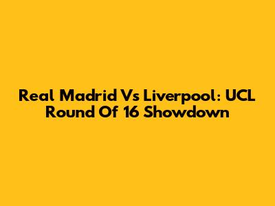 Real Madrid Vs Liverpool: UCL Round Of 16 Showdown