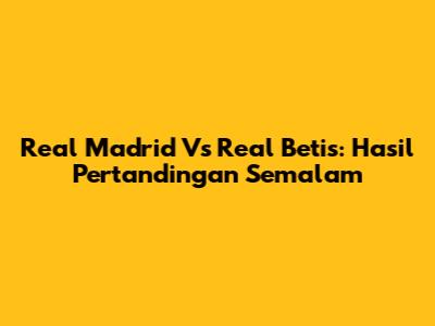 Real Madrid Vs Real Betis: Hasil Pertandingan Semalam