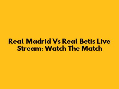 Real Madrid Vs Real Betis Live Stream: Watch The Match