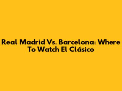 Real Madrid Vs. Barcelona: Where To Watch El Clásico