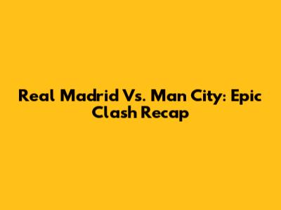 Real Madrid Vs. Man City: Epic Clash Recap