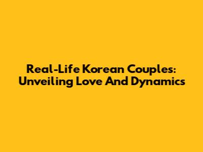 Real-Life Korean Couples: Unveiling Love And Dynamics