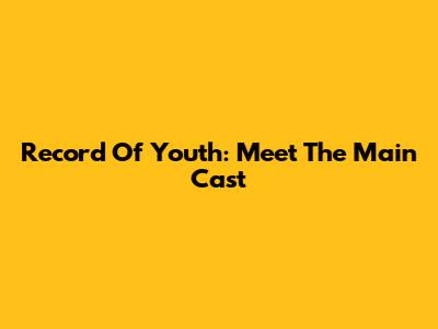 Record Of Youth: Meet The Main Cast