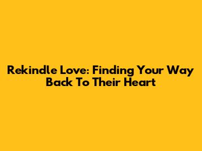 Rekindle Love: Finding Your Way Back To Their Heart