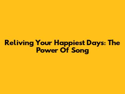 Reliving Your Happiest Days: The Power Of Song