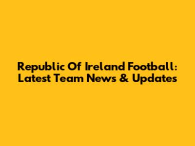 Republic Of Ireland Football: Latest Team News & Updates