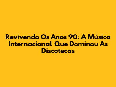 Revivendo Os Anos 90: A Música Internacional Que Dominou As Discotecas