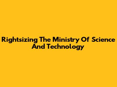 Rightsizing The Ministry Of Science And Technology