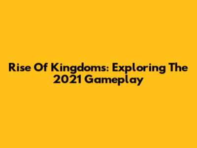 Rise Of Kingdoms: Exploring The 2021 Gameplay