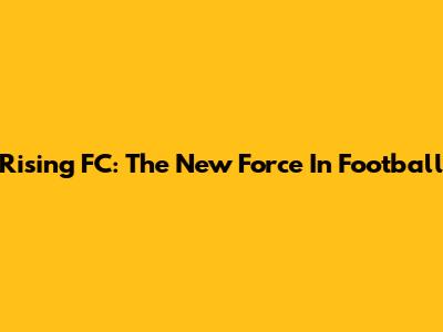 Rising FC: The New Force In Football
