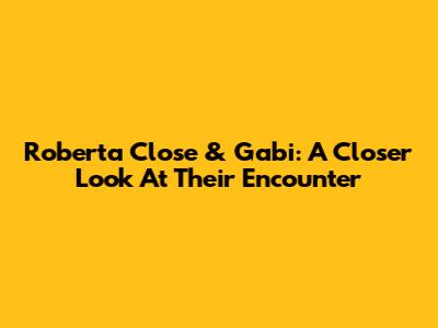 Roberta Close & Gabi: A Closer Look At Their Encounter