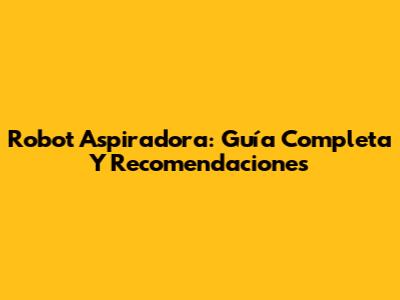 Robot Aspiradora: Guía Completa Y Recomendaciones