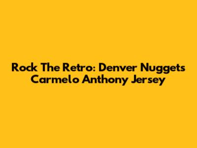 Rock The Retro: Denver Nuggets Carmelo Anthony Jersey