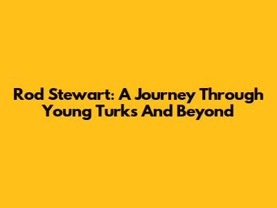 Rod Stewart: A Journey Through 'Young Turks' And Beyond