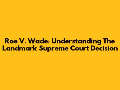 Roe V. Wade: Understanding The Landmark Supreme Court Decision