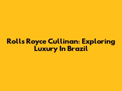Rolls Royce Cullinan: Exploring Luxury In Brazil