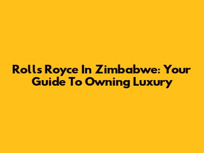 Rolls Royce In Zimbabwe: Your Guide To Owning Luxury