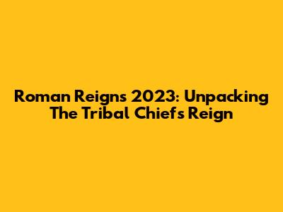 Roman Reigns 2023: Unpacking The Tribal Chief's Reign