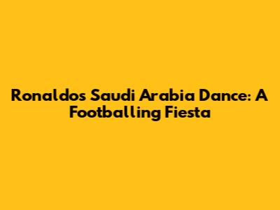 Ronaldo's Saudi Arabia Dance: A Footballing Fiesta