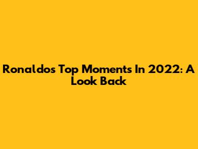Ronaldo's Top Moments In 2022: A Look Back