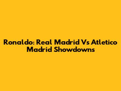 Ronaldo: Real Madrid Vs Atletico Madrid Showdowns