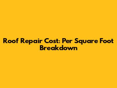 Roof Repair Cost: Per Square Foot Breakdown