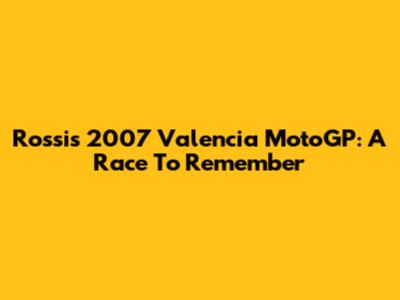 Rossi's 2007 Valencia MotoGP: A Race To Remember