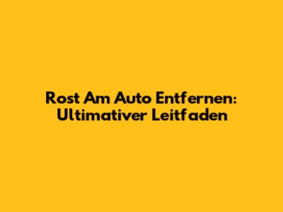 Rost Am Auto Entfernen: Ultimativer Leitfaden