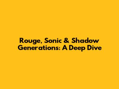 Rouge, Sonic & Shadow Generations: A Deep Dive