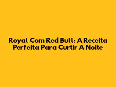 Royal Com Red Bull: A Receita Perfeita Para Curtir A Noite
