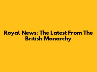 Royal News: The Latest From The British Monarchy