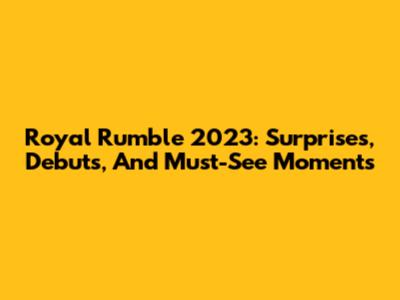 Royal Rumble 2023: Surprises, Debuts, And Must-See Moments