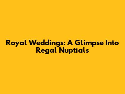 Royal Weddings: A Glimpse Into Regal Nuptials