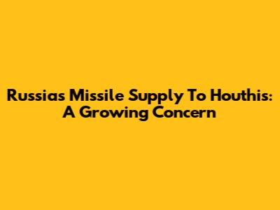 Russia's Missile Supply To Houthis: A Growing Concern