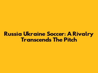 Russia Ukraine Soccer: A Rivalry Transcends The Pitch