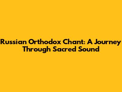 Russian Orthodox Chant: A Journey Through Sacred Sound