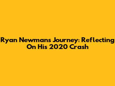 Ryan Newman's Journey: Reflecting On His 2020 Crash