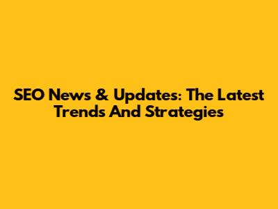 SEO News & Updates: The Latest Trends And Strategies