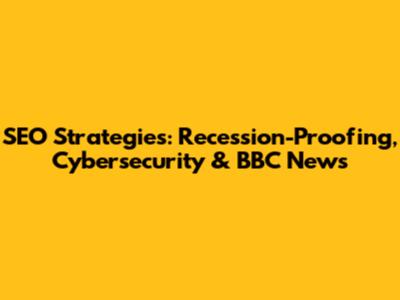 SEO Strategies: Recession-Proofing, Cybersecurity & BBC News