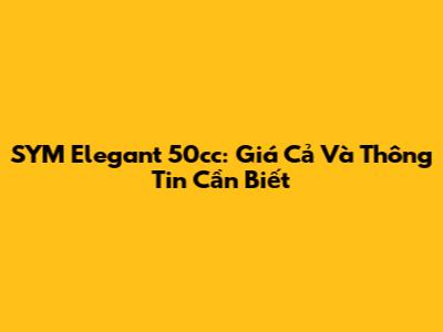 SYM Elegant 50cc: Giá Cả Và Thông Tin Cần Biết