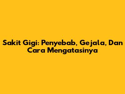 Sakit Gigi: Penyebab, Gejala, Dan Cara Mengatasinya